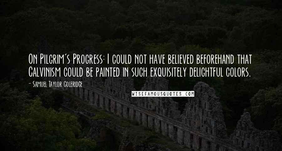 Samuel Taylor Coleridge Quotes: On Pilgrim's Progress: I could not have believed beforehand that Calvinism could be painted in such exquisitely delightful colors.