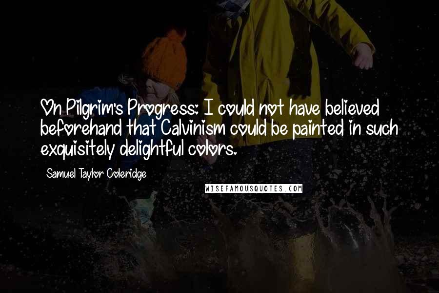 Samuel Taylor Coleridge Quotes: On Pilgrim's Progress: I could not have believed beforehand that Calvinism could be painted in such exquisitely delightful colors.