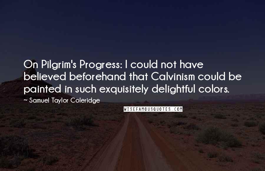 Samuel Taylor Coleridge Quotes: On Pilgrim's Progress: I could not have believed beforehand that Calvinism could be painted in such exquisitely delightful colors.