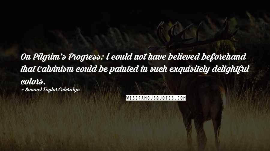 Samuel Taylor Coleridge Quotes: On Pilgrim's Progress: I could not have believed beforehand that Calvinism could be painted in such exquisitely delightful colors.