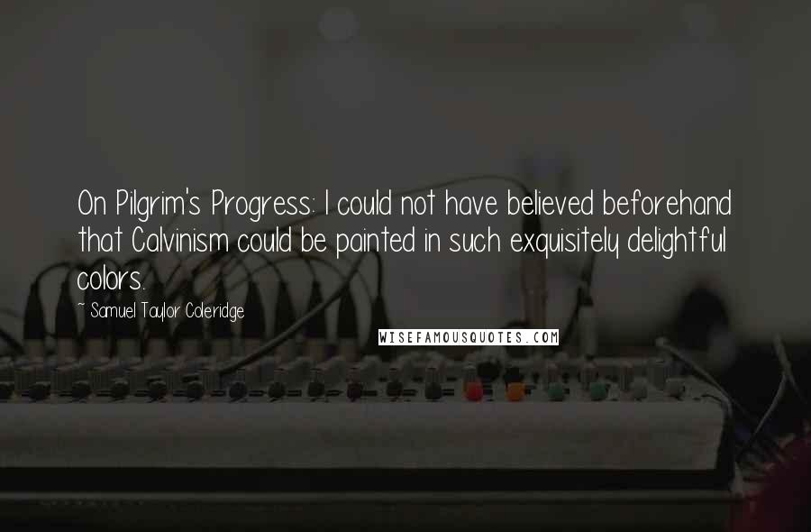 Samuel Taylor Coleridge Quotes: On Pilgrim's Progress: I could not have believed beforehand that Calvinism could be painted in such exquisitely delightful colors.