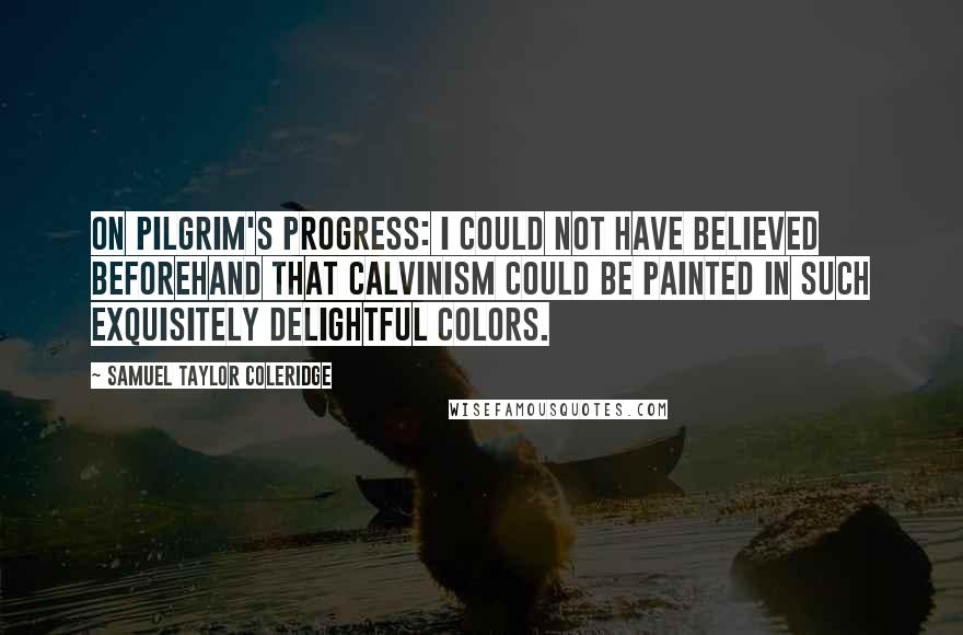 Samuel Taylor Coleridge Quotes: On Pilgrim's Progress: I could not have believed beforehand that Calvinism could be painted in such exquisitely delightful colors.