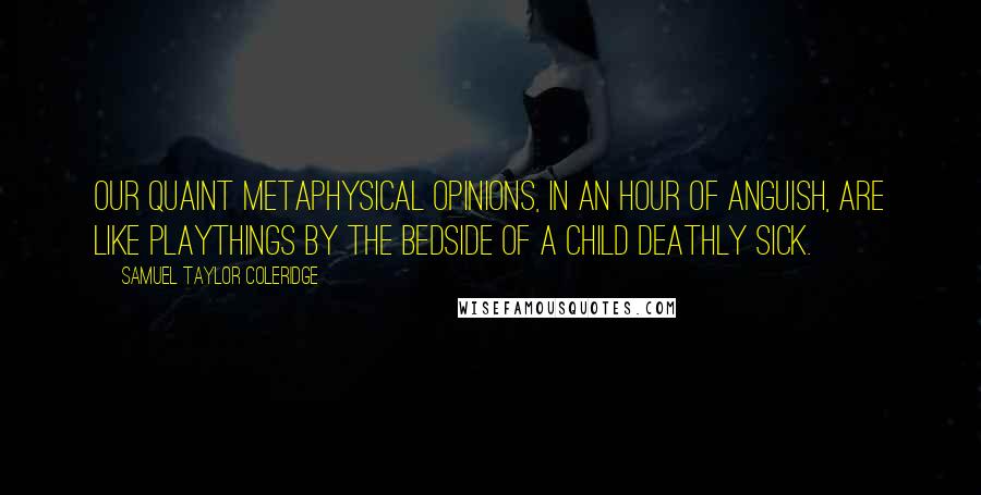 Samuel Taylor Coleridge Quotes: Our quaint metaphysical opinions, in an hour of anguish, are like playthings by the bedside of a child deathly sick.