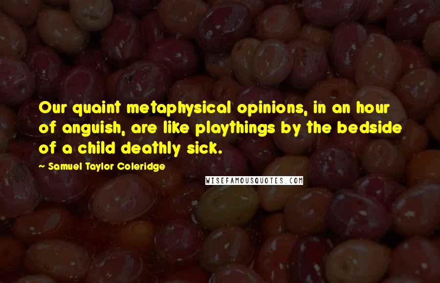 Samuel Taylor Coleridge Quotes: Our quaint metaphysical opinions, in an hour of anguish, are like playthings by the bedside of a child deathly sick.