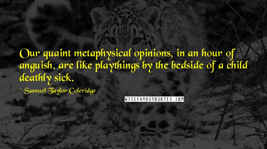 Samuel Taylor Coleridge Quotes: Our quaint metaphysical opinions, in an hour of anguish, are like playthings by the bedside of a child deathly sick.