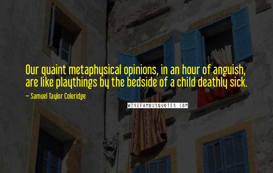 Samuel Taylor Coleridge Quotes: Our quaint metaphysical opinions, in an hour of anguish, are like playthings by the bedside of a child deathly sick.