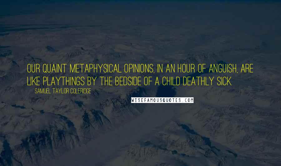 Samuel Taylor Coleridge Quotes: Our quaint metaphysical opinions, in an hour of anguish, are like playthings by the bedside of a child deathly sick.