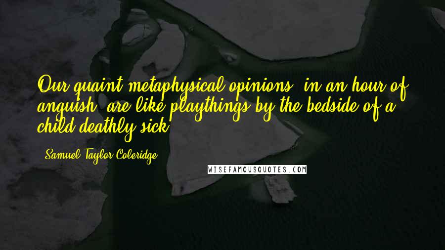 Samuel Taylor Coleridge Quotes: Our quaint metaphysical opinions, in an hour of anguish, are like playthings by the bedside of a child deathly sick.