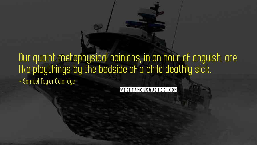 Samuel Taylor Coleridge Quotes: Our quaint metaphysical opinions, in an hour of anguish, are like playthings by the bedside of a child deathly sick.