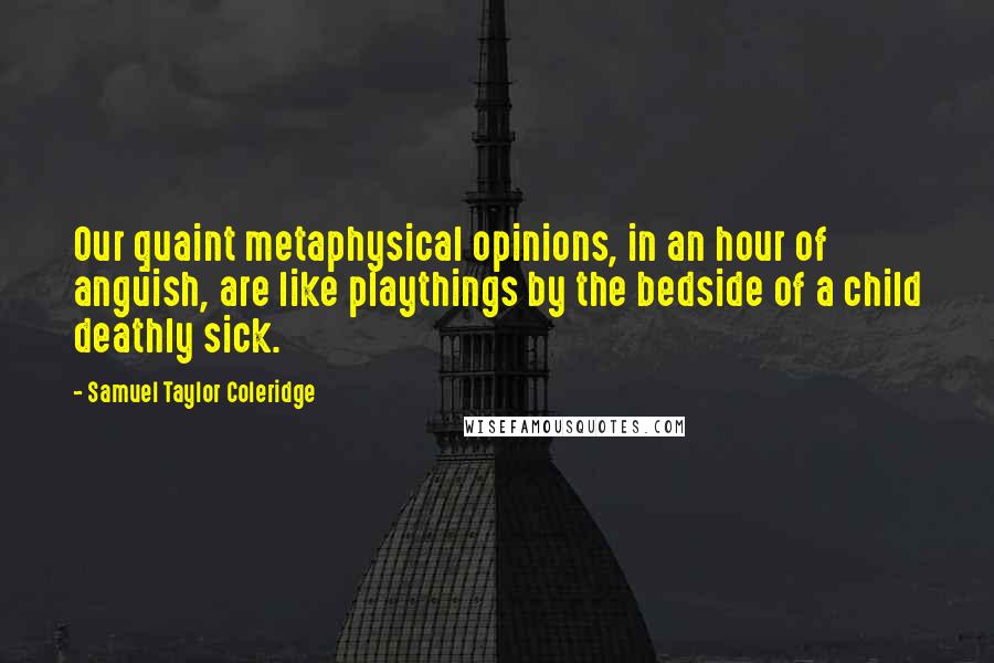 Samuel Taylor Coleridge Quotes: Our quaint metaphysical opinions, in an hour of anguish, are like playthings by the bedside of a child deathly sick.