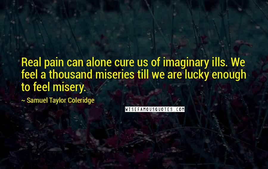 Samuel Taylor Coleridge Quotes: Real pain can alone cure us of imaginary ills. We feel a thousand miseries till we are lucky enough to feel misery.