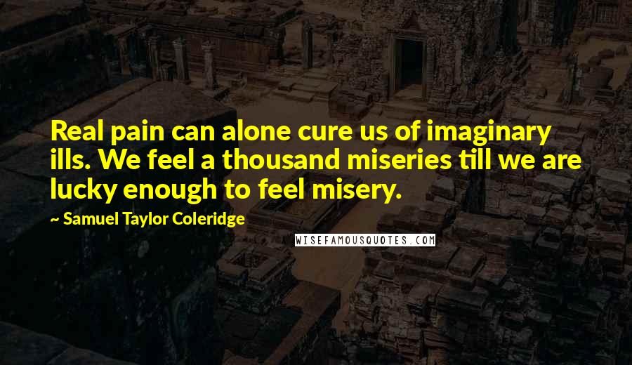 Samuel Taylor Coleridge Quotes: Real pain can alone cure us of imaginary ills. We feel a thousand miseries till we are lucky enough to feel misery.