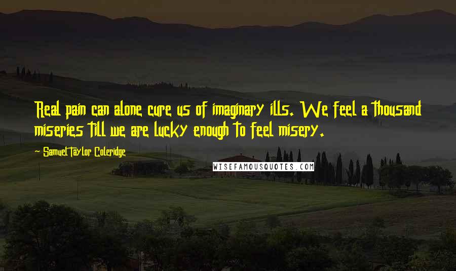 Samuel Taylor Coleridge Quotes: Real pain can alone cure us of imaginary ills. We feel a thousand miseries till we are lucky enough to feel misery.