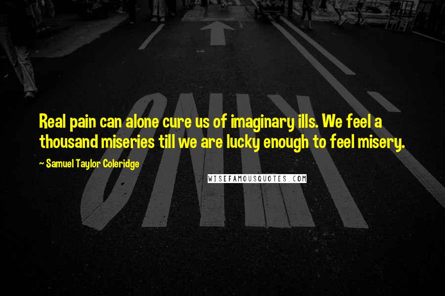 Samuel Taylor Coleridge Quotes: Real pain can alone cure us of imaginary ills. We feel a thousand miseries till we are lucky enough to feel misery.