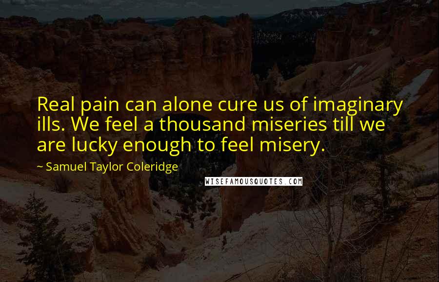 Samuel Taylor Coleridge Quotes: Real pain can alone cure us of imaginary ills. We feel a thousand miseries till we are lucky enough to feel misery.