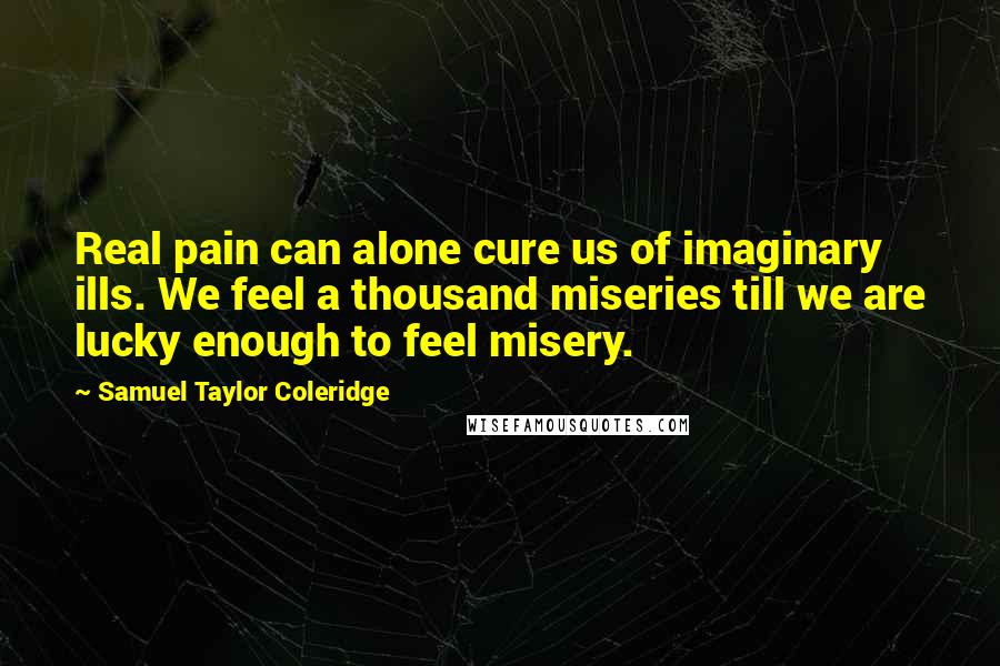 Samuel Taylor Coleridge Quotes: Real pain can alone cure us of imaginary ills. We feel a thousand miseries till we are lucky enough to feel misery.