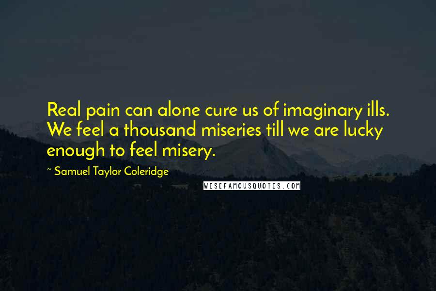 Samuel Taylor Coleridge Quotes: Real pain can alone cure us of imaginary ills. We feel a thousand miseries till we are lucky enough to feel misery.