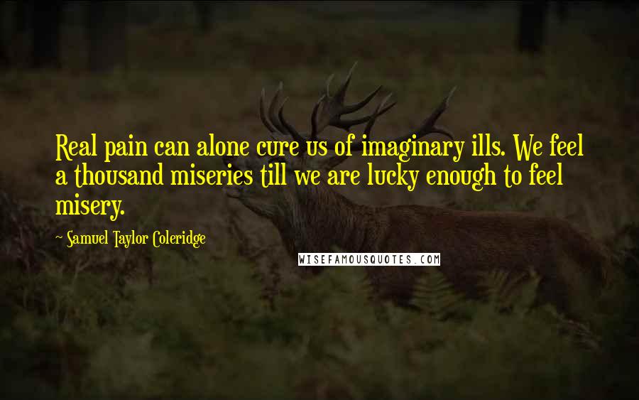 Samuel Taylor Coleridge Quotes: Real pain can alone cure us of imaginary ills. We feel a thousand miseries till we are lucky enough to feel misery.