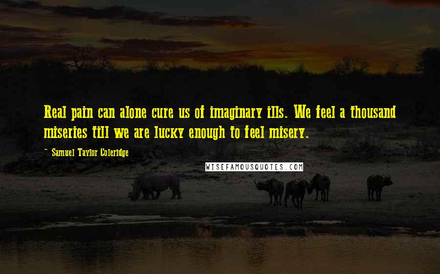 Samuel Taylor Coleridge Quotes: Real pain can alone cure us of imaginary ills. We feel a thousand miseries till we are lucky enough to feel misery.