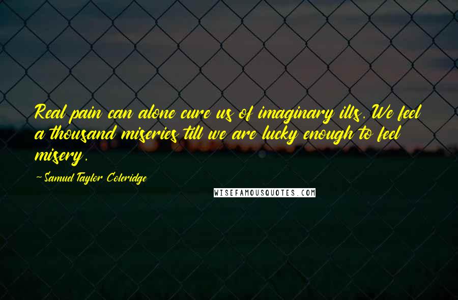 Samuel Taylor Coleridge Quotes: Real pain can alone cure us of imaginary ills. We feel a thousand miseries till we are lucky enough to feel misery.