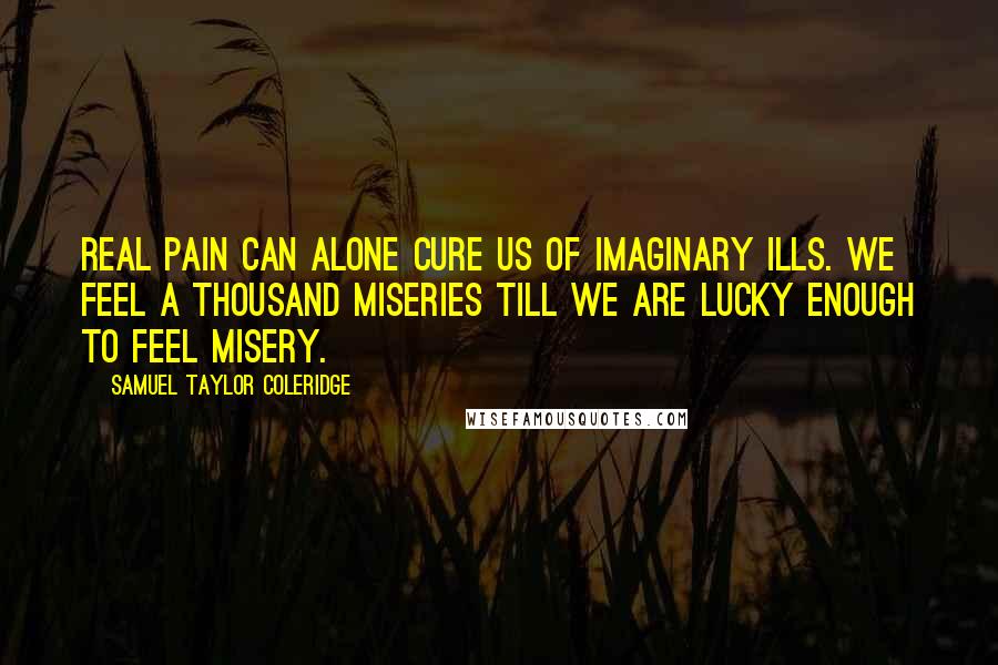 Samuel Taylor Coleridge Quotes: Real pain can alone cure us of imaginary ills. We feel a thousand miseries till we are lucky enough to feel misery.