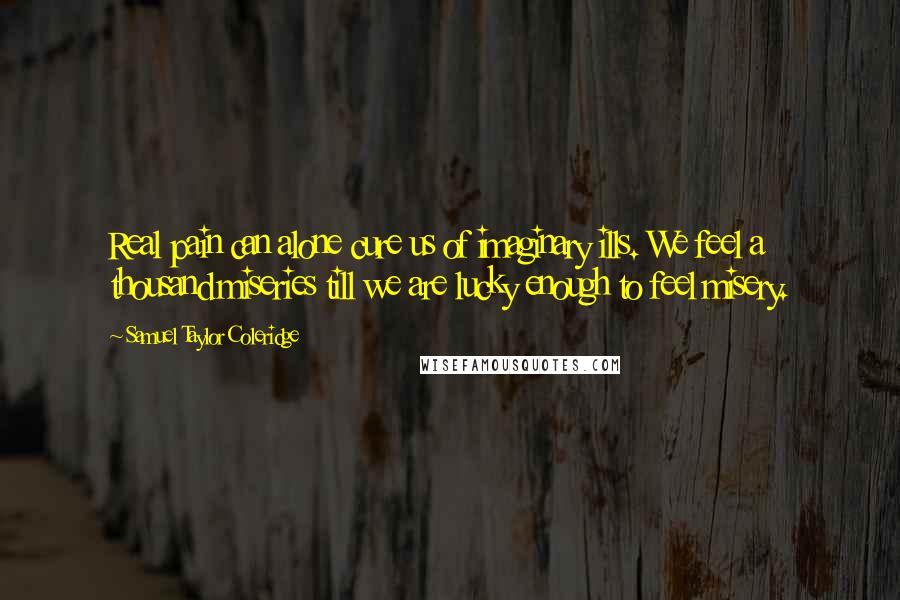 Samuel Taylor Coleridge Quotes: Real pain can alone cure us of imaginary ills. We feel a thousand miseries till we are lucky enough to feel misery.