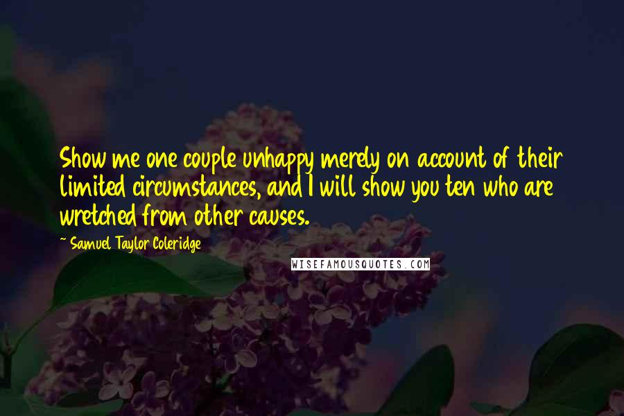 Samuel Taylor Coleridge Quotes: Show me one couple unhappy merely on account of their limited circumstances, and I will show you ten who are wretched from other causes.