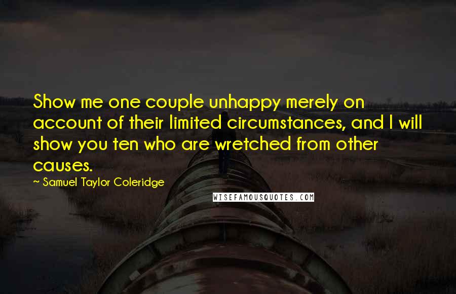 Samuel Taylor Coleridge Quotes: Show me one couple unhappy merely on account of their limited circumstances, and I will show you ten who are wretched from other causes.
