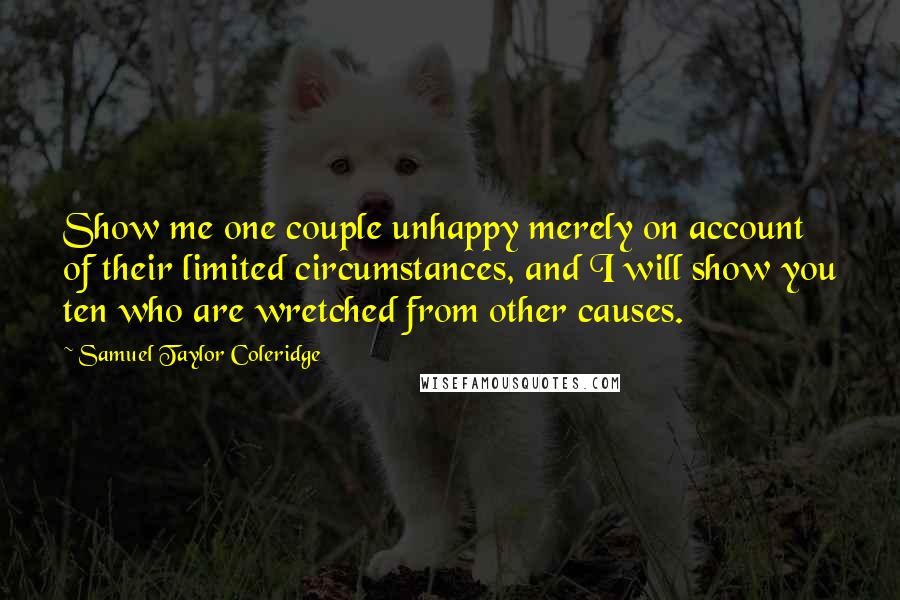 Samuel Taylor Coleridge Quotes: Show me one couple unhappy merely on account of their limited circumstances, and I will show you ten who are wretched from other causes.