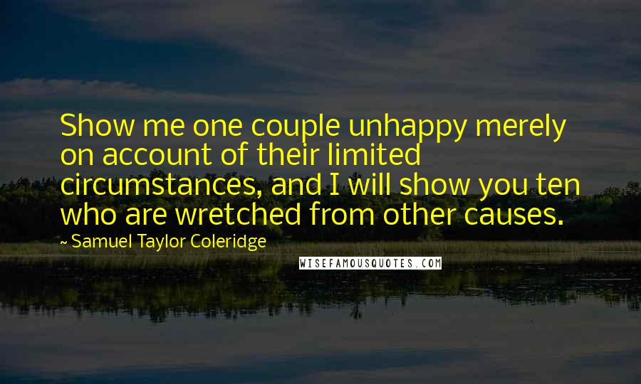 Samuel Taylor Coleridge Quotes: Show me one couple unhappy merely on account of their limited circumstances, and I will show you ten who are wretched from other causes.