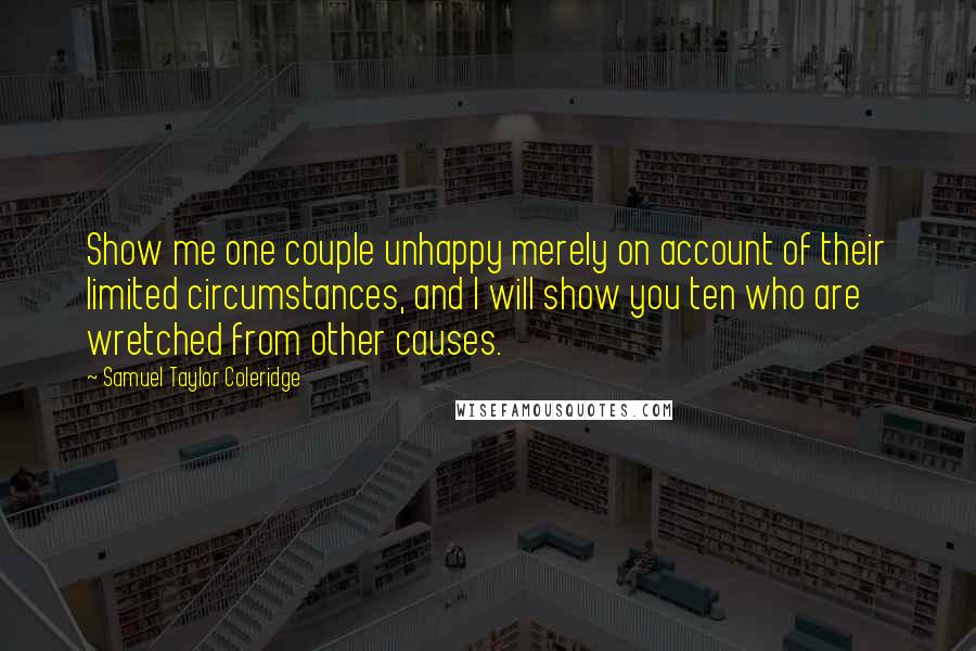 Samuel Taylor Coleridge Quotes: Show me one couple unhappy merely on account of their limited circumstances, and I will show you ten who are wretched from other causes.