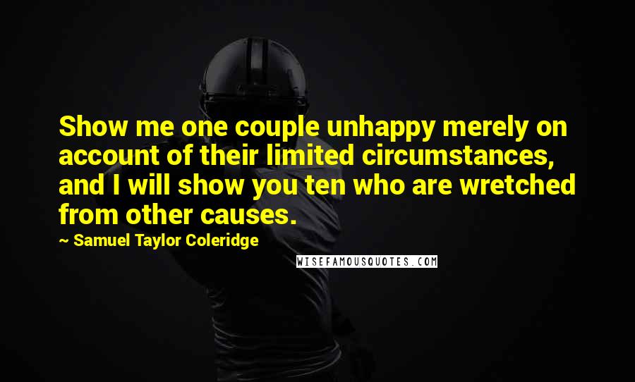 Samuel Taylor Coleridge Quotes: Show me one couple unhappy merely on account of their limited circumstances, and I will show you ten who are wretched from other causes.