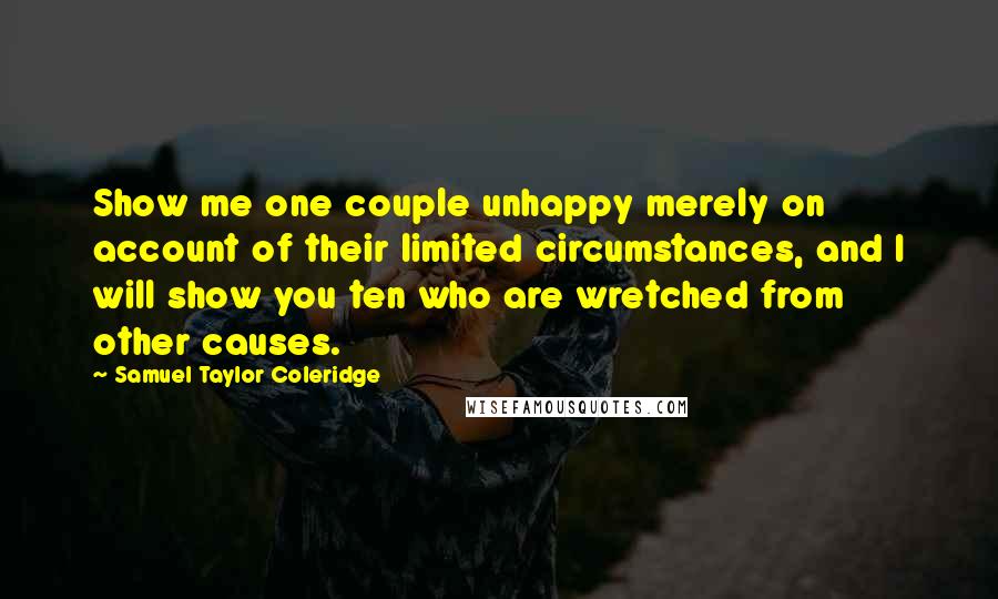 Samuel Taylor Coleridge Quotes: Show me one couple unhappy merely on account of their limited circumstances, and I will show you ten who are wretched from other causes.