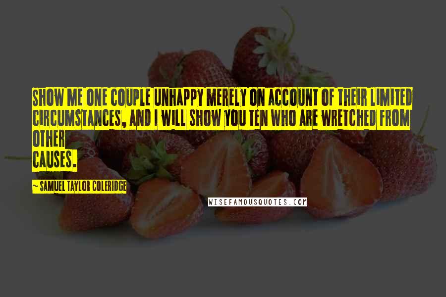 Samuel Taylor Coleridge Quotes: Show me one couple unhappy merely on account of their limited circumstances, and I will show you ten who are wretched from other causes.