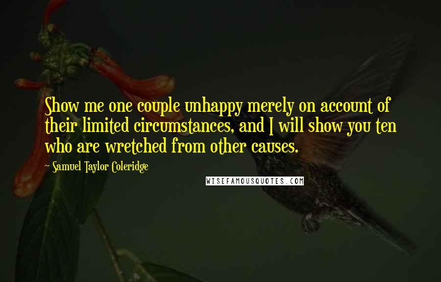 Samuel Taylor Coleridge Quotes: Show me one couple unhappy merely on account of their limited circumstances, and I will show you ten who are wretched from other causes.