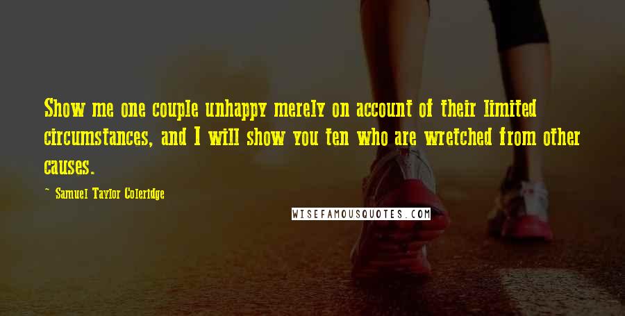 Samuel Taylor Coleridge Quotes: Show me one couple unhappy merely on account of their limited circumstances, and I will show you ten who are wretched from other causes.