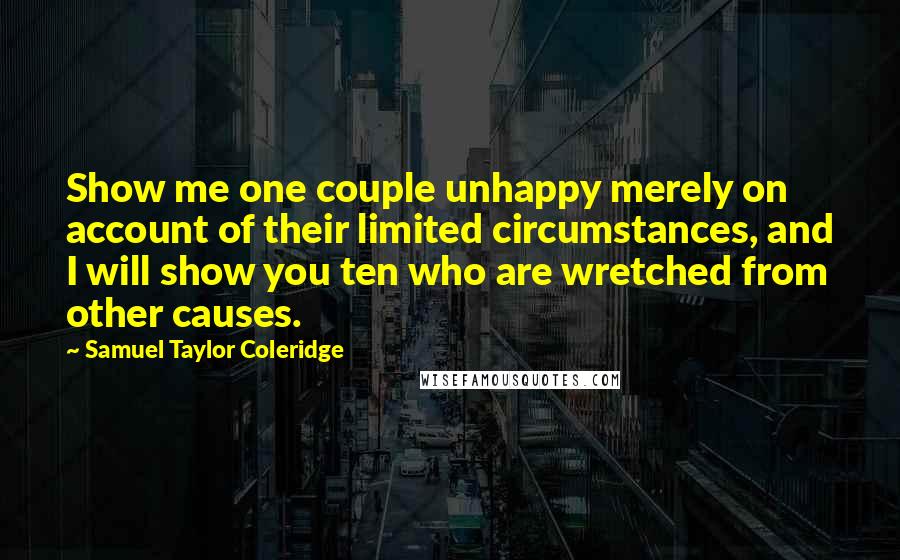 Samuel Taylor Coleridge Quotes: Show me one couple unhappy merely on account of their limited circumstances, and I will show you ten who are wretched from other causes.