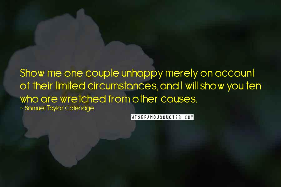 Samuel Taylor Coleridge Quotes: Show me one couple unhappy merely on account of their limited circumstances, and I will show you ten who are wretched from other causes.