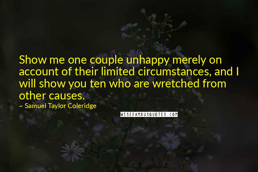 Samuel Taylor Coleridge Quotes: Show me one couple unhappy merely on account of their limited circumstances, and I will show you ten who are wretched from other causes.
