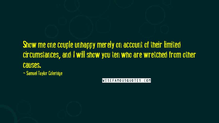 Samuel Taylor Coleridge Quotes: Show me one couple unhappy merely on account of their limited circumstances, and I will show you ten who are wretched from other causes.