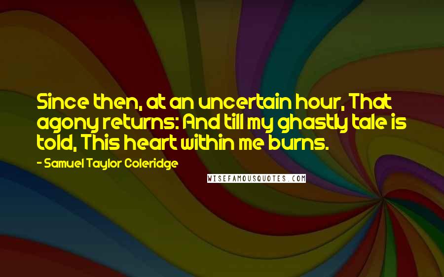 Samuel Taylor Coleridge Quotes: Since then, at an uncertain hour, That agony returns: And till my ghastly tale is told, This heart within me burns.