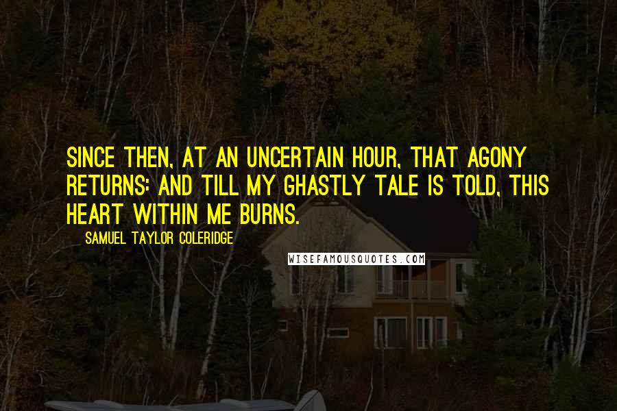 Samuel Taylor Coleridge Quotes: Since then, at an uncertain hour, That agony returns: And till my ghastly tale is told, This heart within me burns.