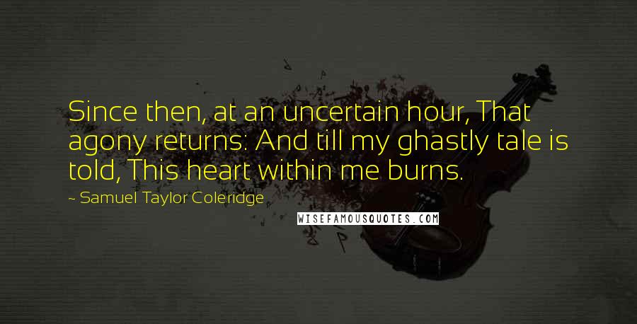 Samuel Taylor Coleridge Quotes: Since then, at an uncertain hour, That agony returns: And till my ghastly tale is told, This heart within me burns.
