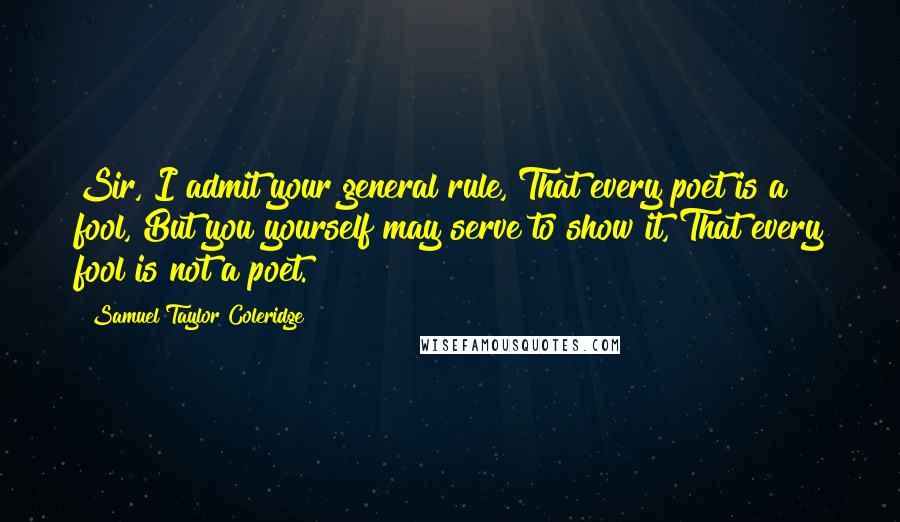 Samuel Taylor Coleridge Quotes: Sir, I admit your general rule, That every poet is a fool, But you yourself may serve to show it, That every fool is not a poet.