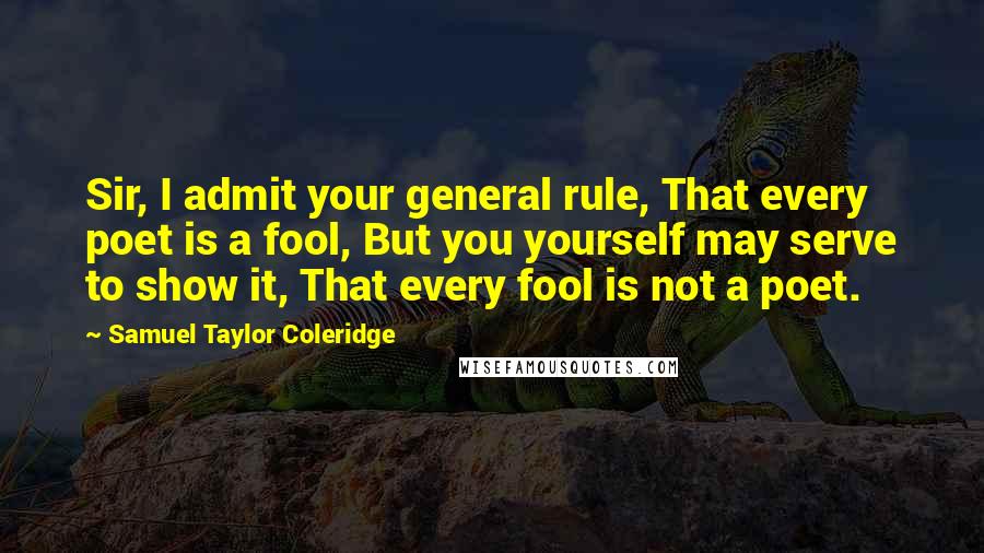 Samuel Taylor Coleridge Quotes: Sir, I admit your general rule, That every poet is a fool, But you yourself may serve to show it, That every fool is not a poet.