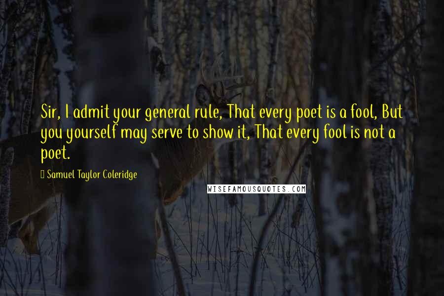 Samuel Taylor Coleridge Quotes: Sir, I admit your general rule, That every poet is a fool, But you yourself may serve to show it, That every fool is not a poet.