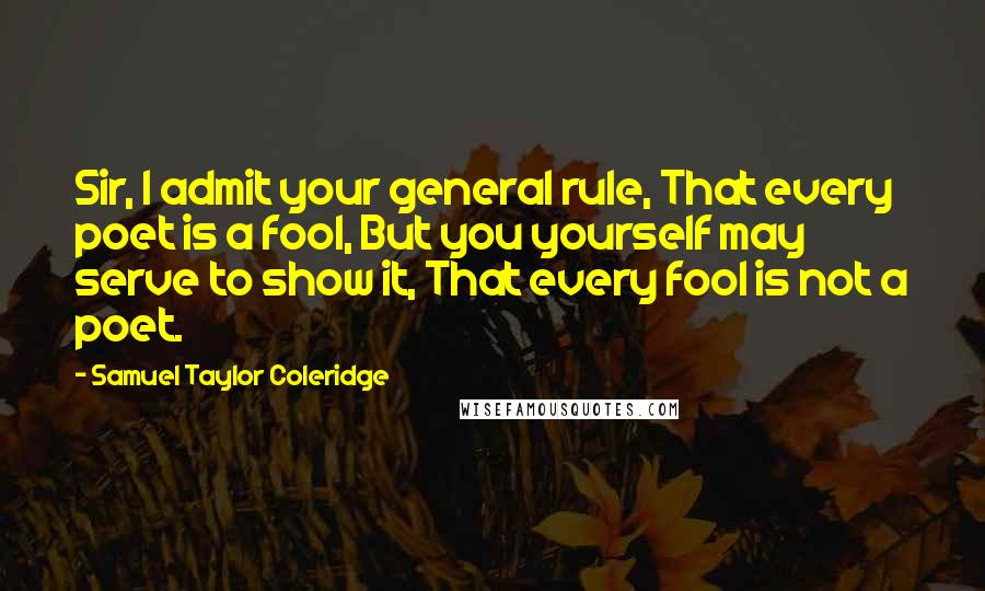 Samuel Taylor Coleridge Quotes: Sir, I admit your general rule, That every poet is a fool, But you yourself may serve to show it, That every fool is not a poet.