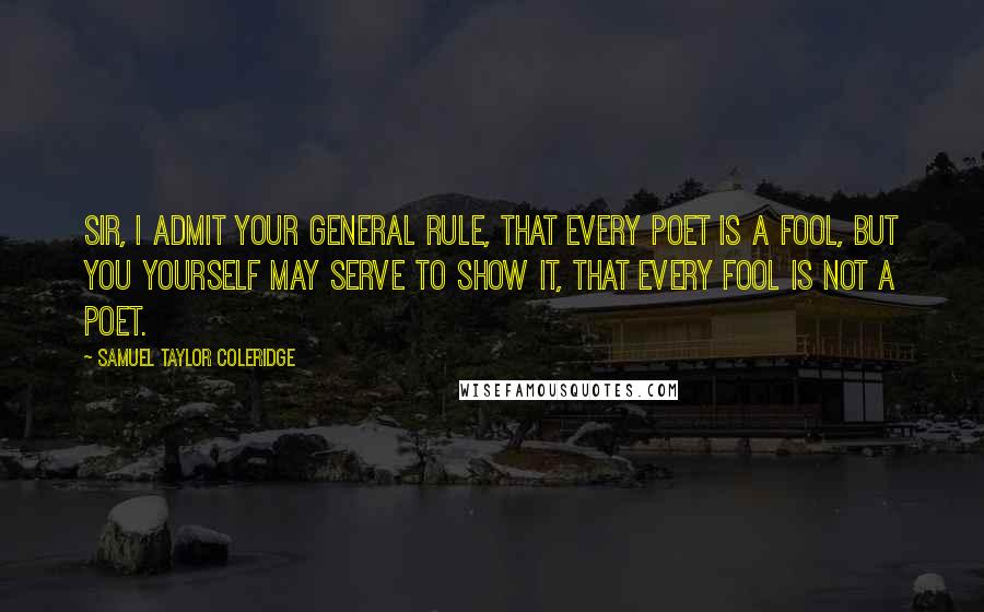 Samuel Taylor Coleridge Quotes: Sir, I admit your general rule, That every poet is a fool, But you yourself may serve to show it, That every fool is not a poet.