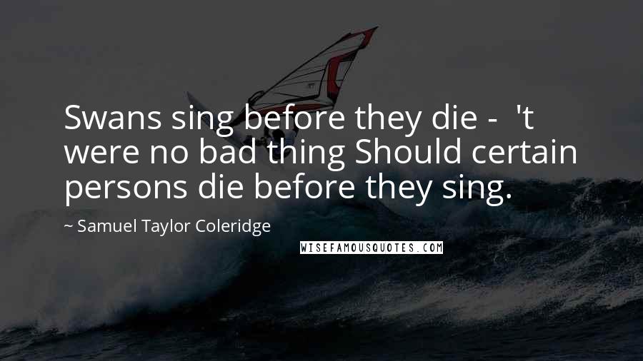 Samuel Taylor Coleridge Quotes: Swans sing before they die - 't were no bad thing Should certain persons die before they sing.