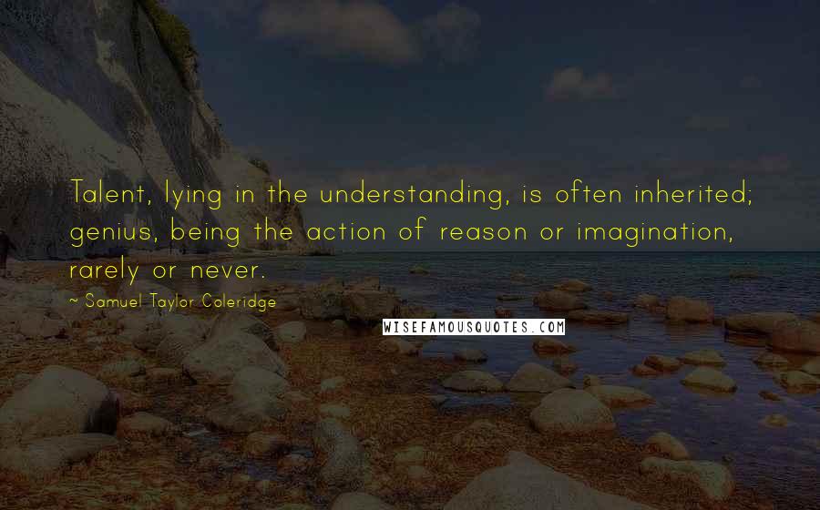 Samuel Taylor Coleridge Quotes: Talent, lying in the understanding, is often inherited; genius, being the action of reason or imagination, rarely or never.